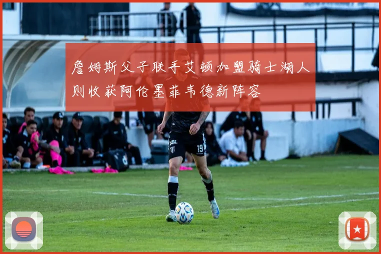詹姆斯父子联手艾顿加盟骑士湖人则收获阿伦墨菲韦德新阵容