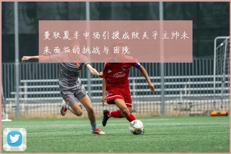 曼联夏季中场引援成败关乎主帅未来面临的挑战与困境