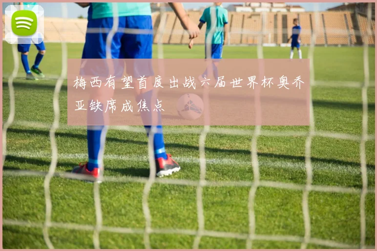 梅西有望首度出战六届世界杯奥乔亚缺席成焦点