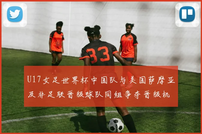 U17女足世界杯中国队与美国萨摩亚及非足联晋级球队同组争夺晋级机会