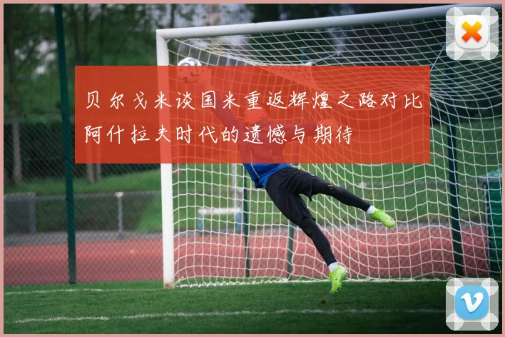 贝尔戈米谈国米重返辉煌之路对比阿什拉夫时代的遗憾与期待