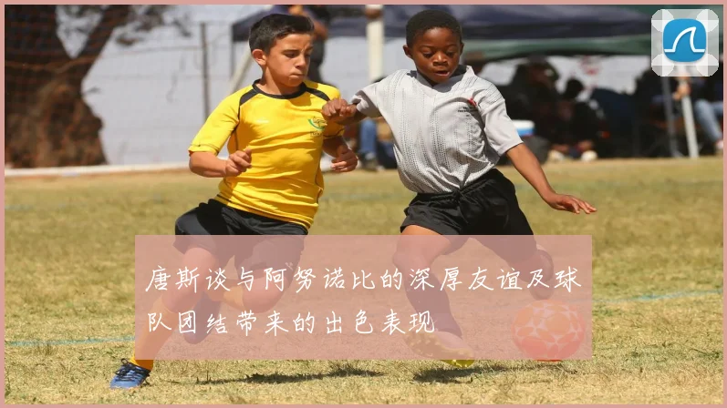 唐斯谈与阿努诺比的深厚友谊及球队团结带来的出色表现