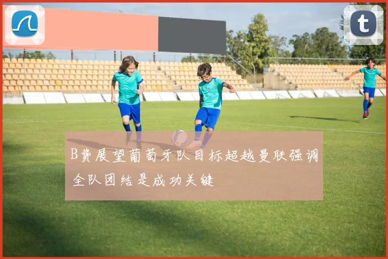 B费展望葡萄牙队目标超越曼联强调全队团结是成功关键