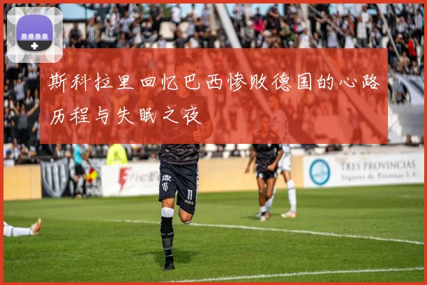 斯科拉里回忆巴西惨败德国的心路历程与失眠之夜