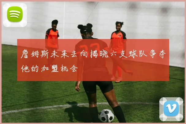 詹姆斯未来去向揭晓六支球队争夺他的加盟机会