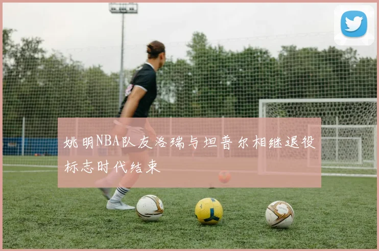 姚明NBA队友洛瑞与坦普尔相继退役标志时代结束