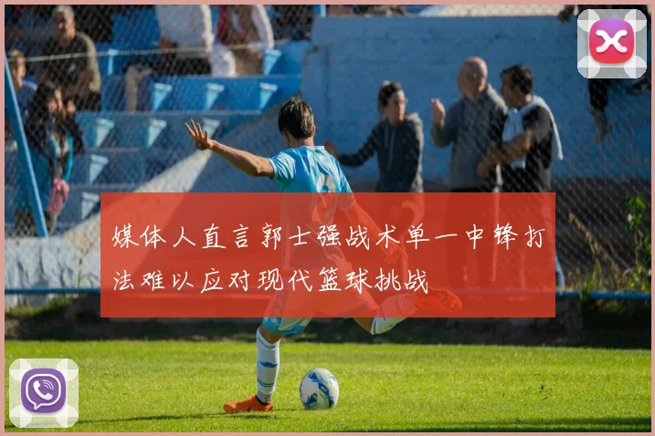 媒体人直言郭士强战术单一中锋打法难以应对现代篮球挑战