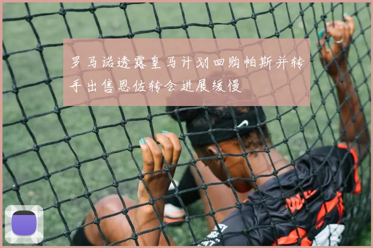 罗马诺透露皇马计划回购帕斯并转手出售恩佐转会进展缓慢
