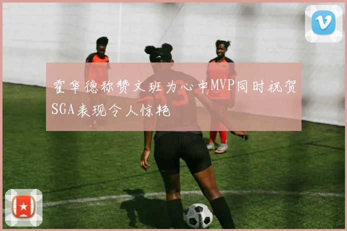 霍华德称赞文班为心中MVP同时祝贺SGA表现令人惊艳