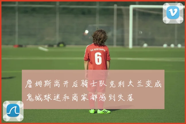 詹姆斯离开后骑士队克利夫兰变成鬼城球迷和商家都感到失落