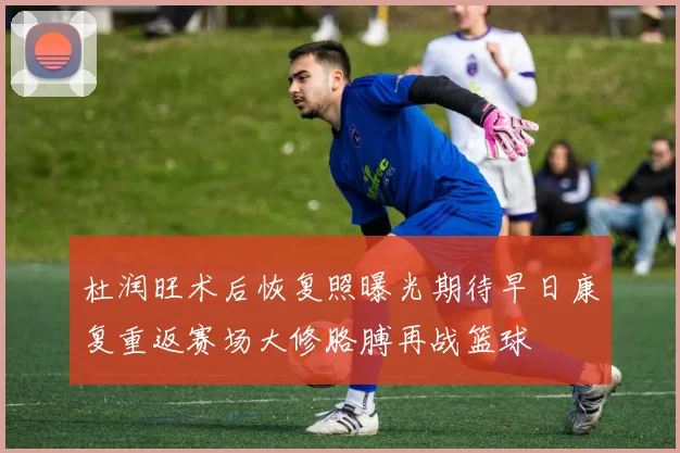 杜润旺术后恢复照曝光期待早日康复重返赛场大修胳膊再战篮球